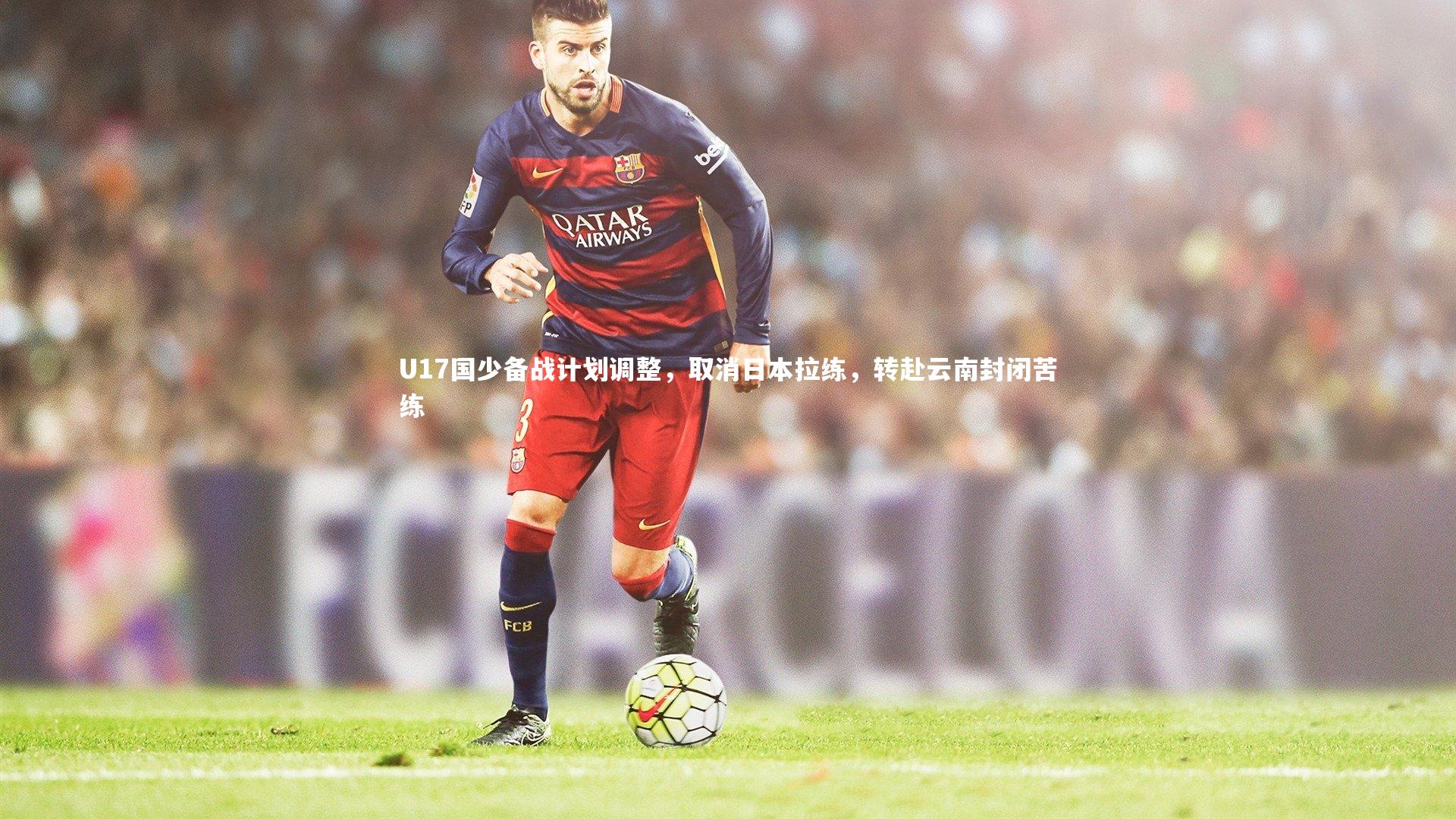 B体育官方网站-U17国少备战计划调整，取消日本拉练，转赴云南封闭苦练