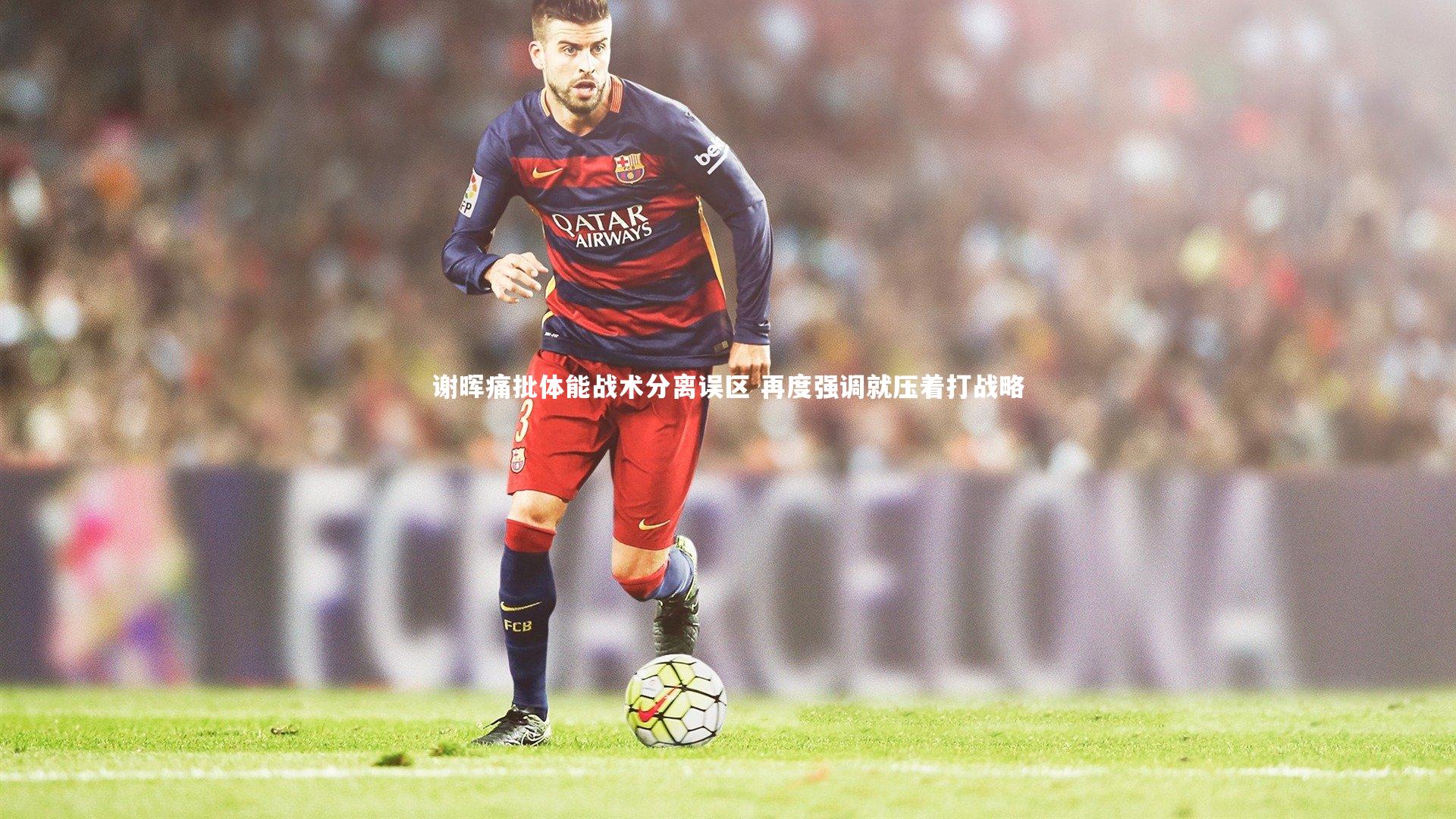 B体育-谢晖痛批体能战术分离误区 再度强调就压着打战略